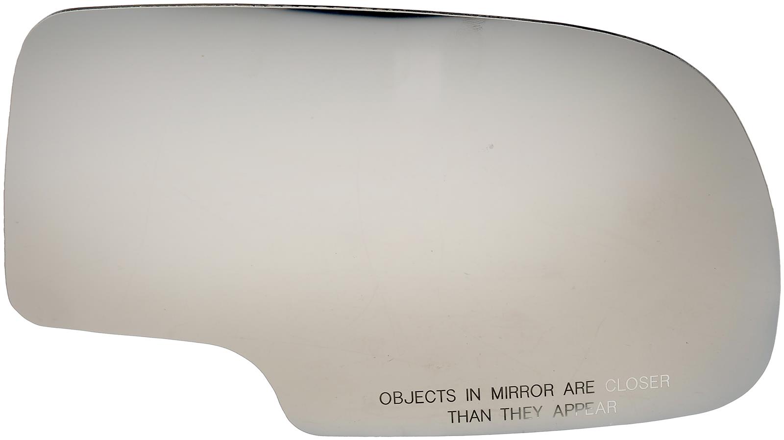 57058 Passenger Side Help Series Mirror Glass, Non-Heated, No Blind Spot Feature - Dorman 57058: Mirror Glass Without Backing Plate - Dorman - HELP Door Mirror Glass 57058 - Mirror Glass without Backing Plate - Mirror Glass Without Backing Plate - Mirror Glass Without Backing Plate - Mirror Replacement Glass - Mirror Plastic Backed - Cracked mirror glass? This door mirror glass is precision-engineered to match the original door mirror glass of specific vehicle years, makes and models for a simple and permanent replacement job. - Cadillac 2006-02, Chevrolet 2007-99, GMC 2007-99